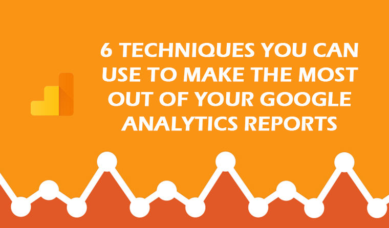 6 Techniques You Can Use to Make The Most Out of Your Google Analytics Reports
